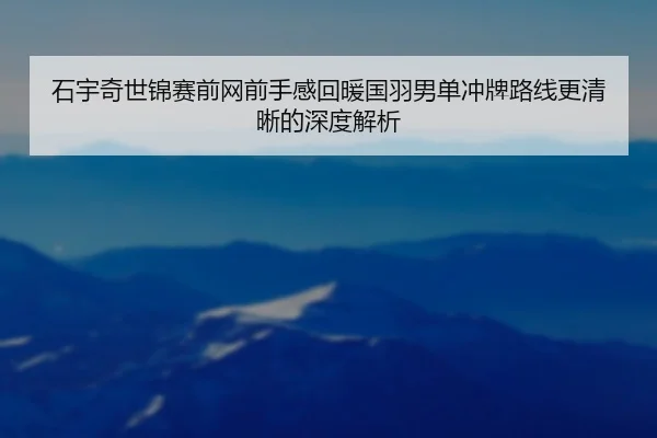 石宇奇世锦赛前网前手感回暖国羽男单冲牌路线更清晰的深度解析